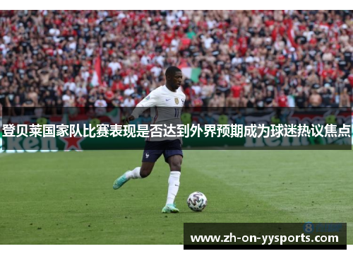 登贝莱国家队比赛表现是否达到外界预期成为球迷热议焦点 登贝莱国家队比赛表现是否达到外界预期成为球迷热议焦点