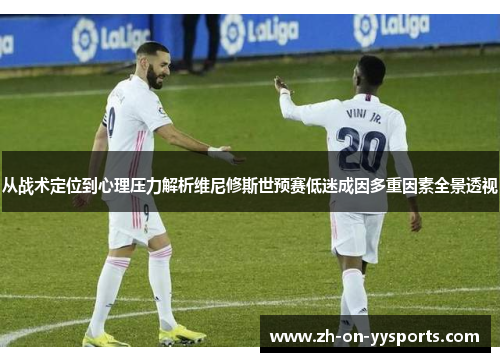 从战术定位到心理压力解析维尼修斯世预赛低迷成因多重因素全景透视 从战术定位到心理压力解析维尼修斯世预赛低迷成因多重因素全景透视